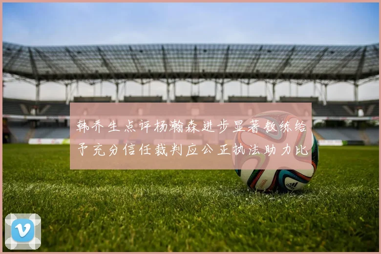 韩乔生点评杨瀚森进步显著教练给予充分信任裁判应公正执法助力比赛发展