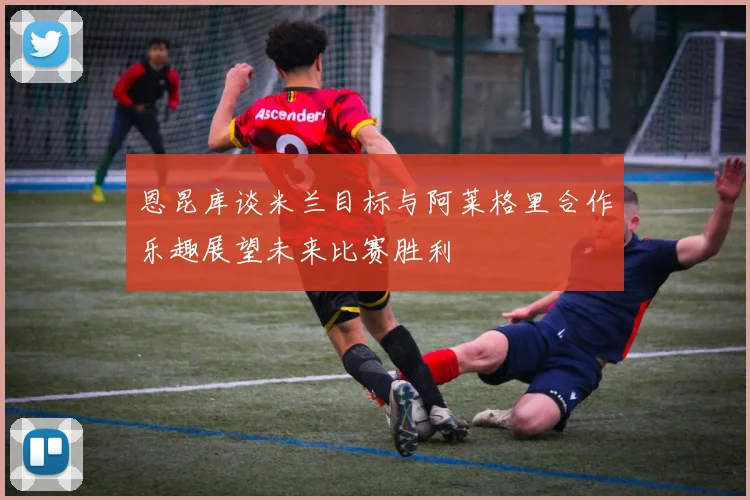 恩昆库谈米兰目标与阿莱格里合作乐趣展望未来比赛胜利